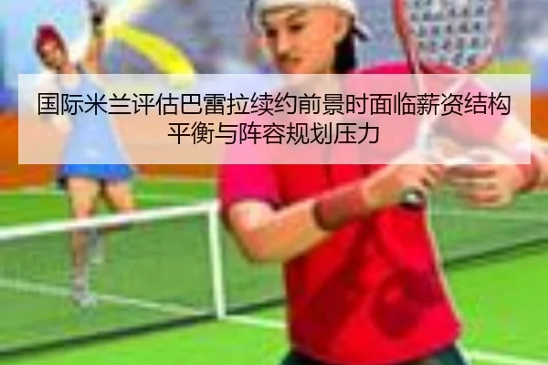 国际米兰评估巴雷拉续约前景时面临薪资结构平衡与阵容规划压力