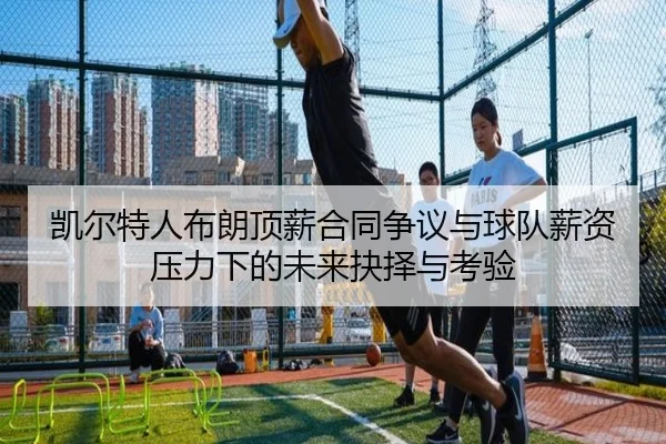 凯尔特人布朗顶薪合同争议与球队薪资压力下的未来抉择与考验