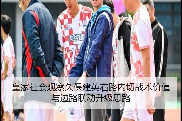 皇家社会观察久保建英右路内切战术价值与边路联动升级思路