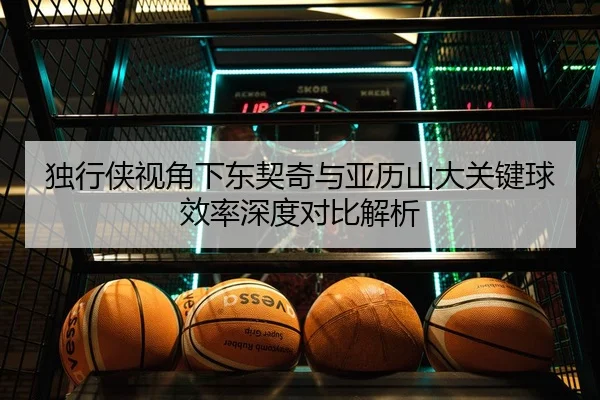 独行侠视角下东契奇与亚历山大关键球效率深度对比解析