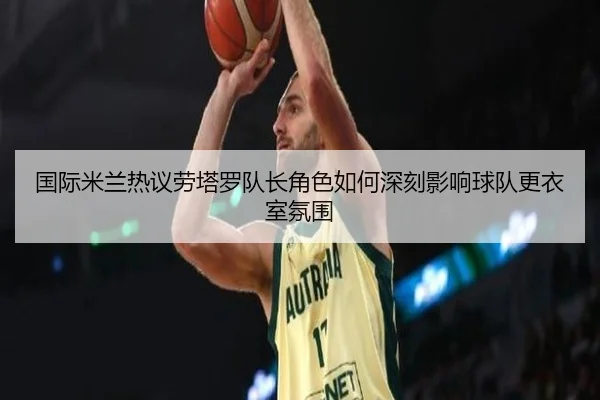国际米兰热议劳塔罗队长角色如何深刻影响球队更衣室氛围