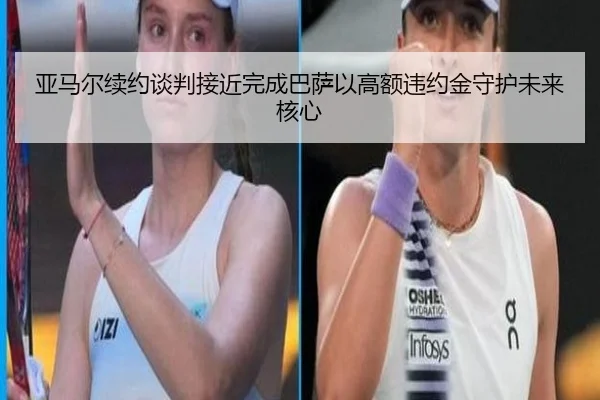 亚马尔续约谈判接近完成巴萨以高额违约金守护未来核心