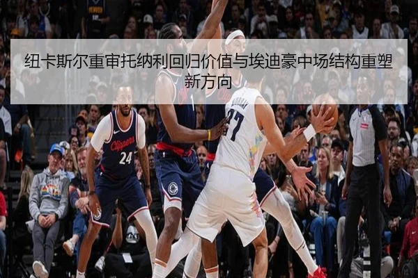 纽卡斯尔重审托纳利回归价值与埃迪豪中场结构重塑新方向
