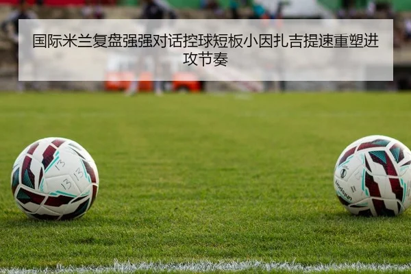 国际米兰复盘强强对话控球短板小因扎吉提速重塑进攻节奏