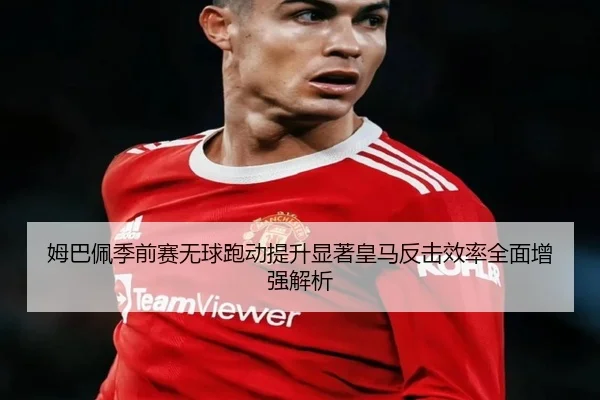 姆巴佩季前赛无球跑动提升显著皇马反击效率全面增强解析
